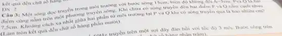 kết quả đến chữ số hàng
DS: 2
Câu 3: Một sóng dọc truyền trong môi trường với bước sóng 15cm, biên độ không đổi
A=3cm Pvà Q là hai
điểm cùng nằm trên một phương truyền sóng . Khi chưa có sóng truyền đến hai điểm P và Q nằm cách nhau
7,5cm. Khoảng cách xa nhất giữa hai phần từ môi trường tại P và Q khi có sóng truyền qua là bao nhiêu cm?
(Làm tròn kết quả đến chữ số hàng phần mười).
<nHz truyền trên một sợi dây đàn hồi với tốc độ 3m/s Bước sóng trên
hàng nhần trǎm)