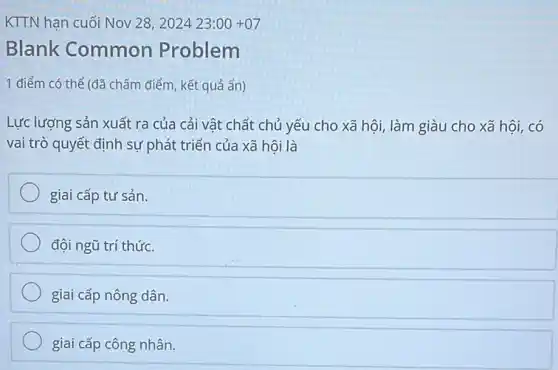 KTTN hạn cuối Nov 28,202423:00+07
Blank Common Problem
1 điểm có thể (đã chấm điểm, kết quả ẩn)
Lực lượng sản xuất ra của cải vật chất chủ yếu cho xã hội, làm giàu cho xã hội, có
vai trò quyết định sự phát triển của xã hội là
giai cấp tư sản.
đội ngũ trí thức.
giai cấp nông dân.
giai cấp công nhân.