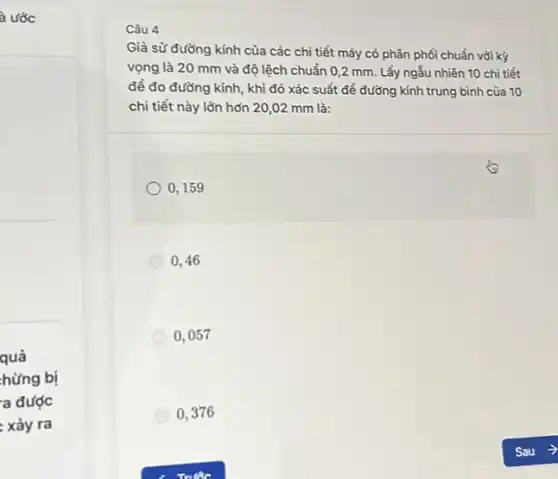 là ước
quả
hừng bị
a được
: xảy ra
Câu 4
Giả sữ đường kính của các chi tiết máy có phân phối chuẩn với kỳ
vọng là 20 mm và độ lệch chuẩn 0,2 mm. Lấy ngẫu nhiên 10 chi tiết
đề đo đường kính , khi đó xác suất để đường kính trung bình của 10
chi tiết này lớn hơn 20,02 mm là:
0,159
0,46
0,057
0,376