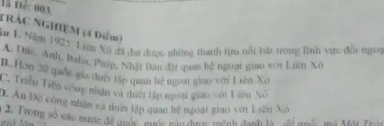 là Dê: 003.
PRÁC NGHIEM (4 Diềm)
iu 1. Nǎm 1925. Liên Xô đa đat được những thành tựu nối bật trong lĩnh vực đối ngoa
A. Dirc, Anh, Italia, Phip Nhật Bàn đạt quan hệ ngoại giao với Liên Xô
B. Hơn 20 quốc gia thiết lập quan hệ ngoại giao với Liên Xô
C. Triều Tiên công nhân và thiết lập ngoại giao với Liên Xô
). Án Độ công nhân và thiết lập quan hệ ngoại giao với Liên Xô
2. Trong số các nước đế quốc r nước nào được mênh
giờ làm