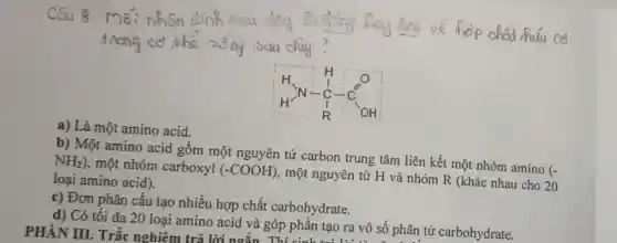 a) Là một amino acid.
b) Một amino acid gồm một nguyên tử carbon trung tâm liên kết một nhóm amino
(-
NH_(2))
, một nhóm carboxyl (-COOH)
, một nguyên tử H và nhóm R (khác nhau cho 20 loại amino acid).
c) Đơn phân cấu tạo nhiều hợp chất carbohydrate.
d) Có tối đa 20 loại amino acid và góp phần tạo ra vô số phân tử carbohydrate. PHẢN III. Trắc nghiêm trả lời ngắn Thí sinh 1 tạo ra vô số pi