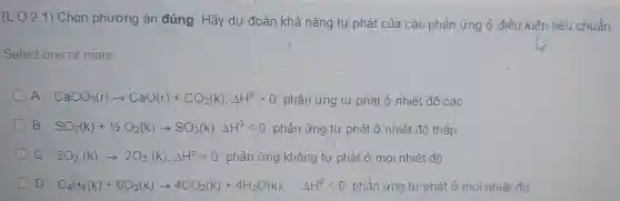 (L. O.2.1)Chọn phương án đúng. Hãy dự đoán khả nǎng tự phát của các phản ứng ở điều kiên tiêu chuẩn.
Select one or more:
A. CaCO_(3)(r)arrow CaO(r)+CO_(2)(k);Delta H^0gt 0 phản ứng tự phát ở nhiệt đô cao.
B. SO_(2)(k)+1/2O_(2)(k)arrow SO_(3)(k);Delta H^0lt 0 phản ứng tự phát ở nhiệt độ thấp
C. 3O_(2)(k)arrow 2O_(3)(k);Delta H^0gt 0 : phản ứng không tự phát ở mọi nhiệt đô.
D. C_(4)H_(8)(k)+6O_(2)(k)arrow 4CO_(2)(k)+4H_(2)O(k) : Delta H^0lt 0 phản ứng tự phát ở mọi nhiệt đô.