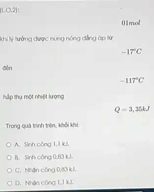 (L.0.2):
01mol
khí lý tưởng được nung nóng đẳng áp từ
-17^circ C
hấp thụ một nhiệt lượng
. Trong quá trình trên khói khí:
A. Sinh công 1,1 kJ.
B. Sinh công 0,83 kJ
C. Nhận công 083 kJ.
D. Nhận công 1,1 kJ.