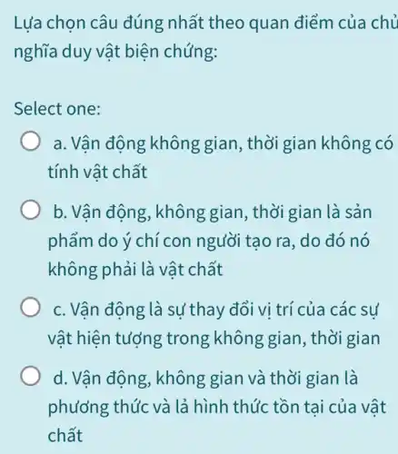 Lựa chọn câu đúng nhất theo quan điểm của chủ
nghĩa duy vật biện chúng:
Select one:
a. Vận động không gian, thời gian không có
tính vật chất
b. Vận động, không gian, thời gian là sản
phẩm do ý chí con người tạo ra, do đó nó
không phải là vật chất
c. Vận động là sự thay đổi vị trí của các sự
vật hiện tượng trong không gian , thời gian
d. Vận động, không gian và thời gian là