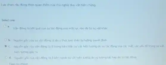 Lưa chọn câu đúng theo quan điếm của chủ nghĩa duy vật biên chứng:
Select one:
a. Vân động là kết quả của sự tác động của một luc nào đó từ sự vất khác
b. Nguốn gốc của su vân đông là do y thức tinh thần tư tưởng quyết đinh
c. Nguốn gốc của vận động là ở trong bản thân sự vật hiện tương do sự tác đông của các mắt. các yếu tố trong sư vát
hiện tương gầy ra
d. Nguốn gốc của vân động là d bên ngoài sự vật hiện tương do sự tương tác hay do sutác đồng