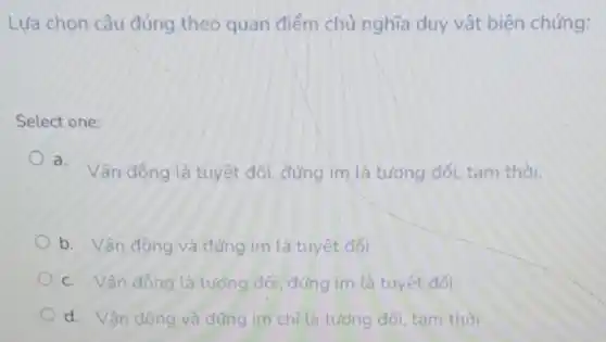 Lựa chọn câu đúng theo quan điểm chủ nghĩa duy vật biện chứng:
Select one:
a.
Vận động là tuyệt đối, đứng im là tương đối, tam thời.
b. Vân động và đứng im là tuyệt đối
c. Vân đông là tưởng đối, đúng im là tuyết đối
d. Vận động và đúng im chỉ là tương đối, tam thời