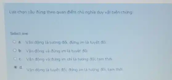 Lưa chọn câu đúng theo quan điểm chủ nghĩa duy vật biện chứng:
Select one:
a. Vận động là tương đối, đứng im là tuyệt đối
b. Vận động và đứng im là tuyệt đối
c. Vận động và đứng im chỉ là tưdng đối, tam thời
d. Vân đông là tuyệt đối, đúng im là tương đối, tam thời.