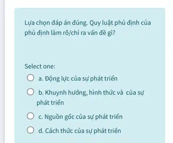 Lựa chọn đáp án đúng. Quy luật phủ đinh của
phủ định làm rõ/chỉ ra vấn đề gì?
Select one:
a. Động lực của sự phát triển
b. Khuynh hướng , hình thức và của sư
phát triển
c. Nguồn gốc của sự phát triển
d. Cách thức của sư phát triển