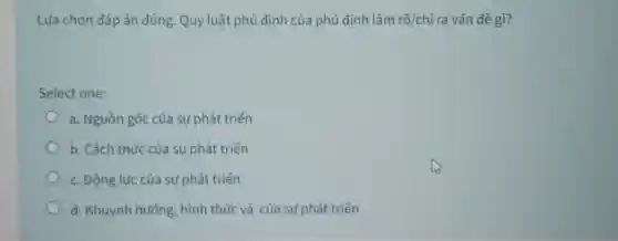 Lựa chọn đáp án đúng. Quy luật phủ định của phủ định làm rõ/chỉ ra vấn đề gì?
Select one:
a. Nguồn gốc của sự phát triển
b. Cách thúc của sự phát triển
c. Động lực của sự phát triển
d. Khuynh hướng hình thức và của sự phát triển