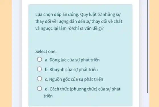 Lựa chọn đáp án đúng. Quy luật từ những sự
thay đổi về lượng dẫn đến sự thay đổi về : chất
và nguọc lại làm rgrave (o)/chgrave (i) ra vấn đề gì?
Select one:
a. Động lực của sự phát triển
b. Khuynh của sự phát triển
c. Nguồn gốc của sự phát triển
d. Cách thức (phương thức) của sự phát
triển