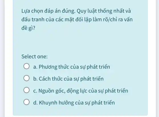 Lựa chọn đáp án đúng. Quy luật thống nhất và
đấu tranh của các mặt đối lập làm rgrave (o)/chgrave (i) ra vấn
đề gì?
Select one:
a. Phương thức của sự phát triển
b. Cách thúc của sự phát triển
c. Nguồn gốc , động lực của sự phát triển
d. Khuynh hướng của sử phát triển