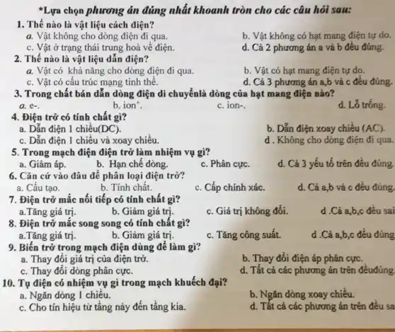 * Lựa chọn phương án đúng nhất khoanh tròn cho các câu hỏi sau:
1. Thế nào là vật liệu cách điện?
a. Vật không cho dòng điện đi qua.
b. Vật không có hạt mang điện tự do.
c. Vật ở trạng thái trung hoà về điện.
d. Cả 2 phương án a và b đều đúng.
2. Thế nào là vật liệu dẫn điện?
a. Vật có khả nǎng cho dòng điện đi qua.
b. Vật có hạt mang điện tự do.
c. Vật có cấu trúc mạng tinh thể.
d. Cả 3 phương án a,b và c đêu đúng.
3. Trong chất bán dẫn dòng điện di chuyểnlà dòng của hạt mang điện nào?
a. e-
b. ion^+
c. ion-.
d. Lố tróng.
4. Điện trở có tính chất gì?
a. Dẫn điện 1 chiều (DC)
b. Dẫn điện xoay chiều (AC)
c. Dấn điện 1 chiều và xoay chiếu.
d . Không cho dòng điện đi qua.
5. Trong mạch điện điện trở làm nhiệm vụ gì?
a. Giảm áp.
b. Hạn chế dòng.
c. Phân cực.
d. Cả 3 yếu tố trên đều đúng.
6. Cǎn cứ vào đâu để phân loại điện trở?
a. Câu tạo.
b. Tính chất.
c. Cấp chính xác.
d. Cả a,b và c đều đúng
7. Điện trở mắc nối tiếp có tính chất gì?
a.Tǎng giá trị.
b. Giảm giá trị.
c. Giá trị không đổi.
d .Cà a,b,c đều sai
8. Điện trở mắc song song có tính chất gì?
a.Tǎng giá trị.
b. Giảm giá trị.
c. Tǎng công suất.
d .Cà a,b,c đều đúng
9. Biến trở trong mạch điện dùng để làm gì?
a. Thay đôi giá trị của điện trở.
b. Thay đổi điện áp phân cực.
c. Thay đôi dòng phân cực.
d. Tất cả các phương án trên đêuđúng
10. Tụ điện có nhiệm vụ gì trong mạch khuếch đại?
a. Ngǎn dòng 1 chiêu.
b. Ngǎn dòng xoay chiếu.
c. Cho tín hiệu từ tầng này đến tầng kia.
d. Tất cả các phương án trên đều sa