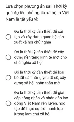 Lựa chọn phương án sai:Thời kỳ
quá độ lên chủ nghĩa xã hội ở Việt
Nam là tất yếu vì:
Đó là thời kỳ cần thiết để cải
tạo và xây dựng quan hệ sản
xuất xã hôi chủ nghĩa
Đó là thời kỳ cần thiết để xây
dựng nền tảng kinh tế mới cho
chủ nghĩa xã hôi
Đó là thời kỳ cần thiết để loại
bỏ tất cả những yếu tố cũ, xây
dựng xã hội hoàn toàn mới
Đó là thời kỳ cần thiết để giai
cấp công nhân và nhân dân lao
động Việt Nam rèn luyện, học