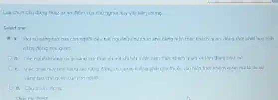 Lưa chon câu đúng theo quan điếm của chủ nghĩa duy vật biên chung
Select one:
a. Moi susang tao của con người đều bắt nguồn từ sư phản ánh đúng hiện thức khách quan đồng thời phát huy tính
nǎng đông chủ quan
b. Con người không có gi sáng tao thuc suma chl bắt truộc hiện thực khách quan và làm đúng như nó
c. Việc phát huy tính sáng tạo nǎng động chủ quan không phải phu thuộc vào hiến thúc khách quan mà là do su
sáng tạo chủ quan của con người
d. Câubvà c đúng
Clear my choice