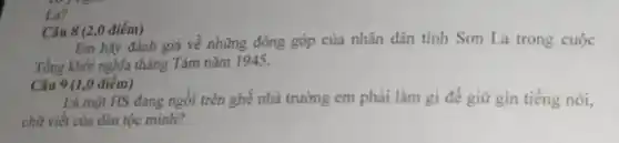 La?
Câu 8 (2,0 điểm)
Em hãy đánh giá về những đóng góp của nhân dân tỉnh Sơn La trong cuộc
Tổng khởi nghĩa tháng Tám nǎm 1945.
Câu 9 (1,0 điểm)
Là một HS đang ngồi trên ghế nhà trường em phải làm gi đề giữ gin tiếng nói,
chữ viết của dân tộc minh?