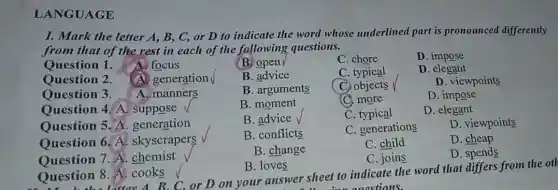 LANGUAGE
I. Mark the letter A, B, C, or D to indicate the word whose underlined part is pronounced differently
from that of the rest in each of the following questions.
Question 1. A focus
(B) open
C. chore
D
Question 2. (A)generation V
B. advice
C. typical
D. elegant
Question 3. A. manners
B. arguments
C. objects
D. viewpoints
Ouestion 4. A suppose
B. moment
C. more
D. impose
Question 5. A generation
B. advice
C. typical
D. elegant
Question 6. A.skyscrapers
B. conflicts
C. generations
D. viewpoints
Ouestion 7.A . chemist
B. change
C. child
D. cheap
C. joins
D. spends
Question 8 A. cooks
B. loves
Question 8 latter A. B. C. or D on your answer sheet to indicate the word that differs from the otl
auastions.