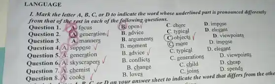 LANGUAGE
I. Mark the letter A, B, C, or D to indicate the word whose underlined part is pronounced differently
from that of the rest in each of the following questions.
Question 1. A.focus
(B) open
C. chore
D. impose
Question 2. (A) generation
B. advice
C. typical
D. elegant
Ouestion 3. A. manners
B. arguments
(C) objects
D. viewpoints
Question 4. A suppose v
B. moment
C. more
D. impose
Question 5. A . generation
B. advice
C. typical
D. elegant
Question 6. A skyscrapers
B. conflicts
C. generations
D. viewpoints
Question 7. A . chemist
B. change
C. child
D. cheap
C. joins
D. spends
Question 8. A cooks
B. loves
stion 8. A. cook B C or D on your answer sheet to indicate the word that differs from the othe