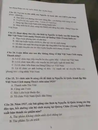 lao động Pháp với các nước thuộc địa và phụ thuộc
Câu 22. Vai trò to lớn nhất của Nguyễn Ái Quốc đối với CMVN giai đoạn 1919-1925 là:
A. Tìm thấy con đường cứu nước đúng đắn - con đường cách mạng vô sản
B. Truyền bá chù nghĩa Mác - Lênin về Việt Nam
C. Sáng lập Hội Việt Nam cách mạng thanh niên
D. Hợp nhất ba tổ chức cộng sản thành một đảng duy nhất - Đảng Cộng sản
Việt Nam
Câu 23. Hoạt động chủ yếu của lãnh tụ Nguyễn Ái Quốc sau khi thành lập
Hội Việt Nam Cách mạng Thanh niên tại Quảng Châu (Trung Quốc)là:
A. Thực hiện phong trào vô sản hóa
B. Mở lớp huấn luyện chính trị, đào tạo cán bộ cách mạng
C. Tổ chức các cuộc bãi công của giai cấp công nhân ở các nhà máy xí nghiệp
D. Bí mật chuyển các tài liệu tuyên truyền cách mạng về nước
Câu 24. Luận điểm nào sau đây không đúng về Hội Việt Nam Cách mạng
Thanh niên?
A. Là tổ chức trực tiếp truyền bá chủ nghĩa Mác - Lênin vào Việt Nam
B. Là tổ chức thúc đẩy việc truyền bá chữ quốc ngữ tới nhân dân
C. Là tổ chức tiền thân của Đảng Cộng sản Việt Nam
D. Là tố chức có ảnh hưởng và thúc đẩy mạnh mẽ sự chuyển biến của
phong trào công nhân Việt Nam
Câu 25. Tổ chức nào là nòng cốt để lãnh tụ Nguyễn Ái Quốc thành lập Hội
Việt Nam Cách mạng Thanh niên nǎm 1925?
A. Thanh niên Tân Việt
B. Cộng sản Đoàn
C. Hội Liên hiệp thuộc địa
D. Tổ chức Việt Nam Quốc dân Đảng
Câu 26. Nǎm 1927,, các bài giảng của lãnh tụ Nguyễn Ái Quốc trong các lớp
đào tạo, bồi dưỡng cán bộ cách mạng tại Quảng Châu (Trung Quốc) được
xuất bản thành tác phầm nào?
A. Tác phẩm Kháng chiến nhất định thắng lợi
B. Tác phẩm Tự chi trich