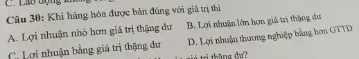 Lao động
Câu 30: Khi hàng hóa được bán đúng với giá trị thì
A. Lợi nhuận nhỏ hơn giá trị thặng dư
B. Lợi nhuận lớn hơn giá trị thặng dư
C. Lợi nhuận bằng giá trị thặng dư
D. Lợi nhuận thương nghiệp bằng hơn GTTD
tri thǎng dư?