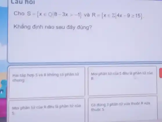 Lau hỏi
Cho S= xin Qvert 8-3xgt -1  và R= xin Zvert 4x-9geqslant 15 
Khẳng định nào sau đây đúng?
square 
Hai tập hợp S và R không có phần tứ
square 
Mọi phàn tức của S đều là phàn tử của
Moi phàn tức của R đều là phàn tử của
s.
Có đúng 3 phàn tử vừa thuộc R vira
thuộc S.