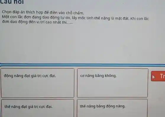 Lau noi
Chọn đáp án thích hợp để điền vào chỗ chấm.
Một con lắc đơn đang dao động tự do , lấy mốc tính thế nǎng là mặt đất.Khi con lắc
đơn dao động đến vị trí cao nhất thì __
square 
disappointed
square 
disappointed
thế nǎng đạt giá trị cực đại.
thế nǎng bảng động nǎng.