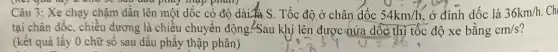 you lay = Cho phủy thập phân)
Câu 3: Xe chạy chậm dần lên một dốc có độ dài là S. Tốc độ ở chân dốc 54km/h ở đỉnh dốc là 36km/h
tại chân dốc, chiều dương là chiều chuyển động!Sau khi lên được nửa dốc thì tốc độ xe bằng cm/s ?
(kết quả lấy 0 chữ số sau dấu phẩy thập phân)