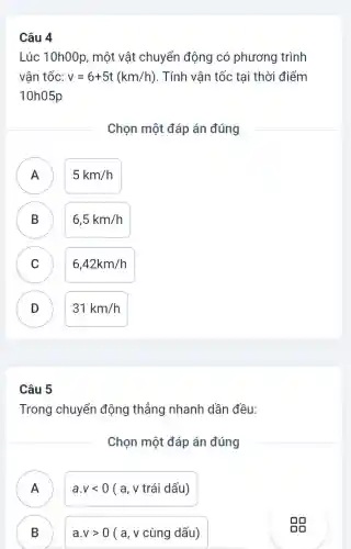 Lúc 10h00p, một vật chuyển động có phương trình
vận tốc: v=6+5t(km/h) . Tính vận tốc tại thời điểm
10h05p
Chọn một đáp án đúng
A ) 5km/h
B 6,5km/h B
C 6,42km/h C
D ) 31km/h
Câu 5
Trong chuyển động thẳng nhanh dần đều:
Chọn một đáp án đúng
)
a.vlt 0(a,vtraid dau)
B
B
vvogt 0(a,vcungdhat (a)u)