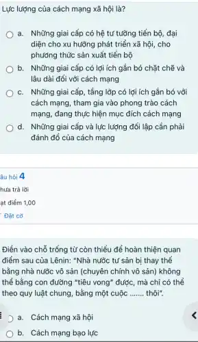 Lực lượng của cách mạng xã hội là?
a. Những giai cấp có hệ tư tưởng tiến bộ, đại
diện cho xu hướng phát triển xã hội , cho
phương thức sản xuất tiến bô
b. Những giai cấp có lợi ích gắn bó chặt chẽ và
lâu dài đối với cách mạng
C. . Những giai cấp, tầng lớp có lợi ích gắn bó với
cách mạng, tham gia vào phong trào cách
mạng, đang thực hiện mục đích cách mạng
d. Những giai cấp và lực lượng đối lập cần phải
đánh đổ của cách mạng
âu hỏi 4
Điền vào chỗ trống từ còn thiếu để hoàn thiện quan
điểm sau của Lênin:"Nhà nước tư sản bị thay thể
bằng nhà nước vô sản (chuyên chính vô sản) không
thể bằng con đường "tiêu vong" được, mà chỉ có thể
theo quy luật chung , bằng một cuộc __ thôi".
D a. Cách mạng xã hội
b. Cách mạng bạo lực