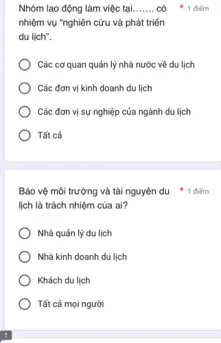 lịch là trách nhiệm của ai?
Nhà quản lý du lịch
Nhà kinh doanh du lịch
Khách du lịch
Tất cả mọi người
Nhóm lao động làm việc tại __
nhiệm vụ "nghiên cứu và phát triển
du lịch".
Các cơ quan quản lý nhà nước về du lịch
Các đơn vị kinh doanh du lịch
Các đơn vị sự nghiệp của ngành du lịch
Tất cả
có * 1 điểm
Bảo vê môi trường và tài nguyên du * 1 điểm