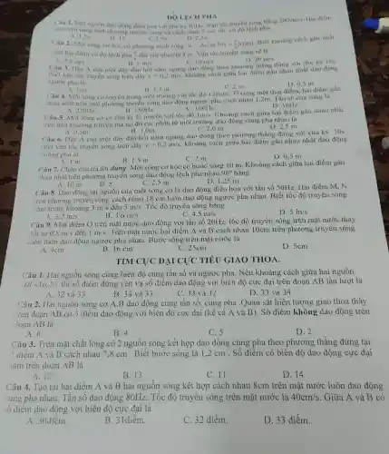 DO LECH PHA
Câu 1. Mọi nguồn dao động điều hoà với chu kỳ 0,04s . Van toc truyền sóng bằng
nàm trên cùng một phương truyền sóng và cách nhau 6 em.thì có độ lệch pha:
200cm/s Hai điểm
A. 1,57
1pi 
Câu 2.Một sóng cơ học có phương trình sóng:
C.3.5n
D. 2,51
u=lambda cos(5pi t+(pi )/(6))(cm)
. Biết khoáng cách gần nhất
giữa hai điểm có độ lệch pha (n)/(4) đói với nhau là 1 m . Vận tốc truyền sóng sẽ là
D. 20m/s
2.5m/s
B. 5m/s
C. 10m/s
Câu 3. Đầu A của một dây đàn hồi nằm ngang dao động theo phương thẳng đứng với chu kỳ 10s.
Biết vận tốc truyền sóng trên dây v=0,2m/s
khoảng cách giữa hai điểm gần nhau nhất dao động
ngược pha là
D. 0,5 m
A. 1 m
B. 1,5 m
Câu 4. Một sóng cơ truyền trong môi trường với tốc độ
C. 2 m
120m/s
Ở cùng một thời điểm, hai điểm gần
nhau nhất trên một phương truyên sóng dao động ngược pha cách nhau 1,2m. Tần số của sóng là
A. 220Hz
100Hz
D. 50Hz.
B.150Hz.
Câu 5. Một sóng cơ có chu kì 2s truyền với tốc độ
1m/s
Khoảng cách giữa hai điểm gần nhau nhất
trên một phương truyền mà tại đó các phần tử môi trường dao động cùng pha nhau là
C. 2,0 m.
D. 2,5 m.
A. 0,5m.
B.1,0m.
Câu 6.Đầu A của một dây đàn hồi nǎm ngang dao động theo phương thẳng đứng với chu kỳ 10s.
Biết vận tốc truyền sóng trên dây v=0,2m/s
khoảng cách giữa hai điểm gần nhau nhất dao động
vuông pha là
B. 1,5 m
C. 2 m
D. 0,5 m
A. 1 m
Câu 7. Chọn câu trả lời đúng. Một sóng cơ học có bước sóng 10 m . Khoảng cách giữa hai điểm gần
nhau nhất trên phương truyền sóng dao động lệch pha nhau
90^circ  bằng
C. 2,5 m
D. 1.25 m
A. 10 m
B. 5
Câu 8.Dao động tại nguồn của một sóng cơ là dao động điều hòa với tần số 50Hz.Hai điểm M , N
trên phương truyền sóng cách nhau 18 cm luôn dao động ngược pha nhau . Biết tốc độ truyền sóng
nằm trong khoảng 3m/s đến 5m/s . Tốc độ truyền sóng bǎng
3.2m/s
3.6m/s
D. 5in/s
4.5m/s
Câu 9.. Một điểm O trên mặt nước dao động với tần số 20Hz, tốc độ truyền sóng trên mặt nước thay
đổi từ 0.8m/s đến 1m/s . Trên mặt nước hai điểm A và B cách nhau 10cm trên phương truyền sóng
luôn luôn dao động ngược pha nhau . Bước sóng trên mặt nước là
A. 4cm
B. 16 cm
C. 25cm
D. 5cm
TÌM ĐẠI CỰC TIẾU GIAO THOA.
Câu 1. Hai nguồn sóng cùng biên độ cùng tần số và ngược pha. Nếu khoảng cách giữa hai nguồn
AB=16,2lambda  thì số điểm đứng yên và số điểm dao động với biên độ cực đại trên đoạn AB lần lượt là
A. 32 và 33
B. 34 và 33
C. 33 và 32
D. 33 và 34.
Câu 2. Hai nguôn sóng cơ A,B dao động cùng tần số, cùng pha .Quan sát hiện tượng giao thoa thấy
trên đoạn AB có 5 điểm dao động với biên độ cực đại (kể cả A và B). Số điểm không dao động trên
đoạn AB là
A. 6
B. 4
C. 5
D. 2
Câu 3. Trên mặt chất lỏng có 2 nguồn sóng kết hợp dao động cùng pha theo phương thẳng đứng tại
2 điểm A và B cách nhau 7.8 cm . Biết bước sóng là 1,2 cm . Số điểm có biên độ dao động cực đại
nǎm trên đoạn AB là
A. 12
B. 13
C. 11
D. 14
Câu 4. Tạo tại hai điểm A và B hai nguôn sóng kết hợp cách nhau 8cm trên mặt nước luôn dao động
cùng pha nhau . Tân sô dao động 80Hz . Tốc độ truyên sóng trên mặt nước là 40cm/s . Giữa A và B có
số điểm dao động với biên độ cực đại là
A. 30điểm.
B . 31điểm.
C. 32 điểm.
D. 33 điểm.