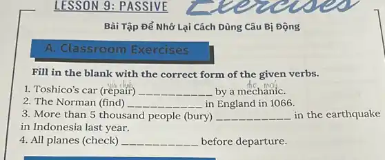 LESSON 9 : PASSIVE
Bài Tập Để Nhớ Lại Cách Dùng Câu Bị Động
A. Classroom Exercises
Fill in the blank with the correct form of the given verbs.
1. Toshico's car (repair) __ by a mechaniC.
2. The Norman (find) __ in England in 1066.
3. More than 5 thousand people (bury) __ in the earthquake
in Indonesia last year.
4. All planes (check) __ before departure.