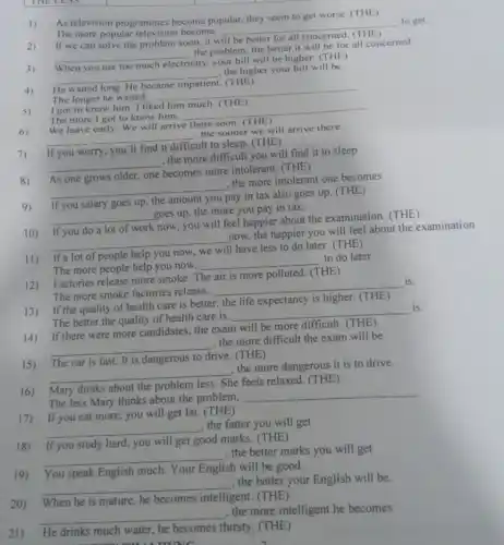 THE LESS
square 
square 
1) As television programmes become popular, they seem to get worse. (THE )
to get
The more popular become,
__
discrimination
If we can solve the problem soon, it will be
better for all
__
the problem, the better it will be for all concerned
When use too much electricity
city, your bill will be higher. (THE)
__
the higher your bill will be.
her your smooth and
He waited long. He
The longer he waited,
__
5)
I got to know him. I liked him much. (THE)
The more I got to know him.
__
We leave early.We will arrive there soon (THE)
__
the sooner we will arrive there.
If you worry, you'll
ult to sleep. (THE)
__
the more,difficult you will find it to sleep
As one grows older one becomes more intolerant. (THE)
__
the more intolerant one becomes
If you salary goes up the amount you pay in tax also goes up. (THE)
__
goes up, the more you pay in tax.
If you do a lot of work
now, you will feel happier about the examination. (THE)
__
now, the happier you will feel about the examination
If a lot of people help you
I have less to do later. (THE)
The more people help you now,
__
to do later
12) Factories release more smoke. T
The is more polluted. (THE )
The more smoke factories release,
__
13) If the quality of health care is better, the life expectancy is higher. (THE)
The better the quality of health care is,
__
14) If there were more candidates, the exam will be more difficult (THE)
__
the more difficult the exam will be
The car is fast . It is dangerous
drive. (THE)
__
the more dangerous it is to drive.
Mary thinks about the problem
ie feels relaxed. (THE)
The less Mary thinks about the problem.
__
17) If you eat more, you will get fat. (THE)
__
, the fatter you will get
18) If you study hard, you will get good marks. (THE)
__
, the better marks you will get
19) You speak English much . Your English sh will be good.
__
, the better your English will be.
__
, the more intelligent he becomes
20) When he is mature he becomes intelligent zent. (THE)
21) He drinks much water, he becomes thirsty. (THE)
n