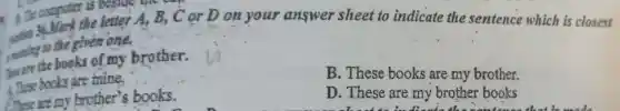 the letter A, B,, C or D on your answer sheet to indicate the sentence which is closest
, make to the given one.
the books of my brother.
B. These books are my brother.
1. These books are mine.
D. These are my brother books
chocolate in dinner the new busy with my favourite
Chese are my brother''s books.