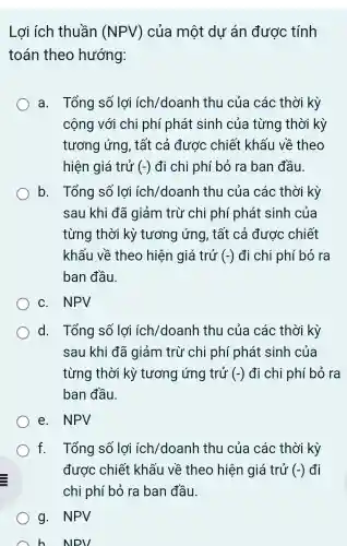 Lợi ích thuần (NPV) của một dư án được tính
toán theo hướng:
a. Tổng số lợi ích/doanh thu của các thời kỳ
cộng với chi phí phát sinh của từng thời kỳ
tương ứng , tất cả được chiết khấu về theo
hiện giá trở (-) đi chi phí bỏ ra ban đầu.
b. Tổng số lợi ích/doanh thu của các thời kỳ
sau khi đã giảm trừ chi phí phát sinh của
từng thời kỳ tương ứng , tất cả được chiết
khấu về theo hiện giá trở (-) đi chi phí bỏ ra
ban đầu.
c. NPV
d. Tổng số lợi ích /doanh thu của các thời kỳ
sau khi đã giảm trừ chi phí phát sinh của
từng thời kỳ tương ứng trử (-) đi chi phí bỏ ra
ban đầu.
e. NPV
f. Tổng số lợi ích/doanh thu của các thời kỳ
được chiết khấu về theo hiện giá trử (-) đi
chi phí bỏ ra ban đầu.
g. NPV
h NPV