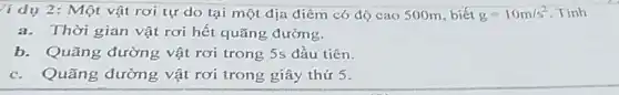 li dụ 2: Một vật rơi tự do tại một địa điểm có độ cao 500m , biết g=10m/s^2 . Tính
a. Thời gian vật rơi hết quãng đường.
b. Quãng đường vật rơi trong 5s đầu tiên.
c. Quãng đường vật rơi trong giây thứ 5.