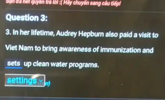 lời :( Hãy chuyển sang câu tiếp!
Question 3:
3. In her lifetime Audrey Hepburn also paid a visit to
Viet Nam to bring awareness of immunizat rion and
sets up clean water programs.
(settings on my