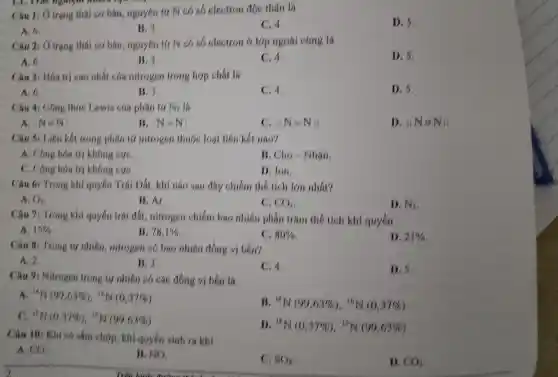 Li, That nghiệm move
Câu 1: ()trạng thái cơ bản , nguyên tứ N có số electron độc thân là
C.4.
D. 5.
A. 6.
B. 3.
Câu 2: ()trạng thái cơ bản , nguyên tử N có số electron ở lớp ngoài cùng là
D. 5.
A. 6.
B. 3.
C.4.
Câu 3:Hóa trị cao nhất của nitrogen trong hợp chất là
A. 6.
B. 3.
C. 4.
D. 5,
Câu 4:Công thức Lewis của phân tứ N2 là
A. N=N
B. N=N
c :N=N:;
D. :N=N
Câu 5:Liên kết trong phân tử nitrogen thuộc loại liên kết nào?
A. Công hóa trị không cực,
B. Cho Nhân.
C. Công hóa trị không cựC.
D. Ion.
Câu 6:Trong khí quyển Trái Dất , khí nào sau day chiếm the tich lớn nhất?
( ) -
B. Ar.
C. CO_(2)
D. N_(2)
Câu 7:Trong khí quyển trái đất nitrogen chiếm bao nhiêu phân trǎm thế tích khí quyển
A. 15% 
is 78,1% 
80% 
D. 21% 
Câu 8:Trong tự nhiên , nitrogen có bao nhiêu đồng vị bên?
A. 2.
B. 3.
C. 4.
D. 5.
Câu 9:Nitrogen trong tự nhiên có các đồng vị bên là
A. NHN(09,63% ),NHN(0,37% )
Is {}^14N(99,63% ), 16N(0,37% )
C. {}^13M(0,37% ), "N(99,63% )
N_(N)(0,37% ), N_(N)(99,63% )
Câu 10:Khi có sắm chóp , khí quyển sinh ra khí
A. CO
lí, NO.
C. HO_(2)
D. CO_(2)