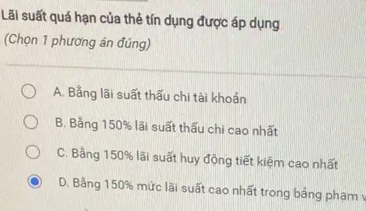 Lãi suất quá hạn của thẻ tín dụng được áp dụng
(Chọn 1 phương án đúng)
A. Bắng lãi suất thấu chi tài khoản
B. Bằng 150%  lãi suất thấu chi cao nhất
C. Bắng 150%  lãi suất huy động tiết kiệm cao nhất
D. Bằng 150% 
mức lãi suất cao nhất trong