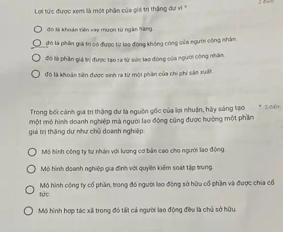 Lợi tức được xem là một phần của giá trị thặng dư vi
đó là khoản tiền vay mượn từ ngân hàng.
đó là phần giá trị có được từ lao động không công của người công nhân.
đó là phần giá trị được tạo ra từ sức lao động của người công nhân.
đó là khoản tiền được sinh ra từ một phần của chi phí sản xuất.
Trong bối cảnh giá trị thặng dư là nguồn gốc của lợi nhuận, hãy sáng tạo
một mô hình doanh nghiệp mà người lao động cũng được hưởng một phần
giá trị thặng dư như chủ doanh nghiệp.
Mô hình công ty tư nhân với lương cơ bản cao cho người lao động.
Mô hình doanh nghiệp gia đình với quyền kiểm soát tập trung.
Mô hình công ty cổ phần, trong đó người lao động sở hữu cố phần và được chia cổ
tức.
Mô hình hợp tác xã trong đó tất cả người lao động đều là chủ sở hữu.
2 điếm