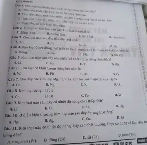 a) Li thuyết
Câu 1. Kim loại có những tính chất vật lý chung nào sau đây?
A. Tính dèo, tính dẫn điện, nhiệt độ nóng chảy cao.
B. Tính dẫn điện tính dẫn nhiệt, có khối lượng riêng lớn và có ánh kim.
C. Tính dèo, tinh dẫn điện, tính dẫn nhiệt và có ánh kim.
D. Tính dèo, có ảnh kim, rất cứng.
Câu 2. Trong các kim loại sau đây kim loại dẻo nhất là
A. đồng (Cu)
B. nhôm (Al)
C. bạc (Ag)
D. vàng (Au)
Câu 3. Kim loại nào sau đây dẫn điện tốt nhất?
A. Au.
B. Cu.
C. Fe.
Câu 4. Kim loại được dùng phổ biến để tạo trang sức, có tác dụng bảo vệ sức khỏe là
D. Ag.
A. Đồng.
B. BạC.
C. Sắt.
D. Sắt tây.
Câu 5. Kim loại nào sau đây nhẹ nhất (có khối lượng riêng nhỏ nhất)?
A. Li.
B. Na.
C.K.
D. Rb.
Câu 6. Kim loại có khối lượng riêng lớn nhất là
A. W.
B. Pb.
C. Os.
D. Cr.
Câu 7. Cho dãy các kim loại Mg , Cr, K, Li. Kim loại mềm nhất trong dãy là
A. Cr.
B. Mg.
C.K.
D. Li.
Câu 8. Kim loại cứng nhất là
A. Cr.
B. Os.
C. Pb.
D. W.
Câu 9. Kim loại nào sau đây có nhiệt độ nóng chảy thấp nhất?
D. Hg.
A. Li.
B. Cu.
C. Ag.
Câu 10. Ở điều kiện thường , kim loại nào sau đây ở trạng thái lỏng?
D. Al.
A. Hg.
B. Ag.
C. Cu.
Câu 11. Kim loai nào có nhiệt độ nóng chảy cao nhất thường được sử dụng để làm dây tó
bóng đèn?
A. tungsten (W)
B. đồng (Cu)
C. sắt (Fe)
D. kẽm (Zn).