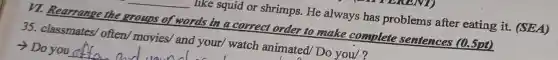 __ like squid or shrimps.He always has problems after eating it.(SEA)
VI. Rearrange the groups of words in a correct order to make complete sentences (0.5pt)
35. classmates/often/movies and your/ watch animated/ Do you/?