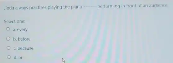 Linda always practises playing the piano
__ performing in front of an audience.
Select one:
a. every
b. before
c. because
d. or