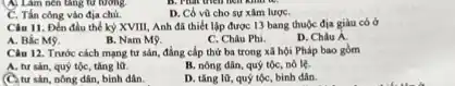 A. Làm nên tǎng từ tương
D. Có vũ cho sự xâm lượC.
C. Tần công vào địa chủ.
Câu 11. Đến đầu thể kỷ XVIII, Anh đã thiết lập được 13 bang thuộc địa giàu có ở
A. Bắc M9.
B. Nam M9.
C. Châu Phi.
D. Châu Á.
Câu 12. Trước cách mạng tư sản, đẳng cấp thứ ba trong xã hội Pháp bao gồm
A. tư sản, quý tộc, tǎng l0.
B. nông dân, quý tộc, nô lệ.
(C. tư sản, nông dân, bình dân.
D. tǎng lü, quý tộc, bình dân.