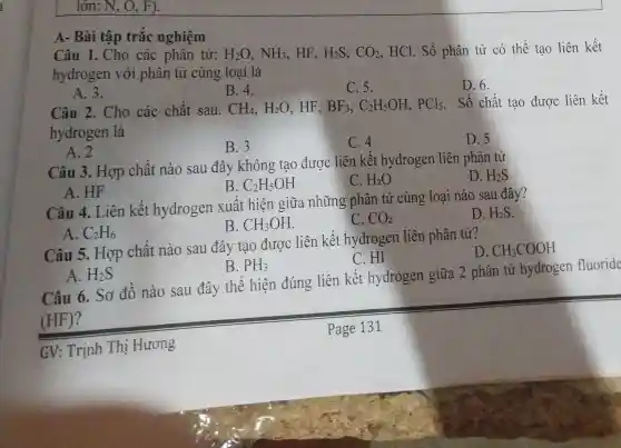 lớn: N, O, F).
A- Bài tập trắc nghiệm
Câu 1. Cho các phân tử: H_(2)O,NH_(3) HF. H_(2)S,CO_(2) HCl. Số phân tử có thê tạo liên kết
hydrogen với phân tử cùng loại là
A. 3.
B. 4.
C.5.
D. 6.
Câu 2. Cho các chất sau. CH_(4),H_(2)O HF. BF_(3),C_(2)H_(5)OH,PCl_(5) . Số chất tạo được liên kết
hydrogen là
A. 2
B.3
C. 4
D. 5
Câu 3. Hợp chất nào sau đây không tạo được liên kết hydrogen liên phân tử
D. H_(2)S
B. C_(2)H_(5)OH
C. H_(2)O
A. HF
Câu 4. Liên kết hydrogen xuất hiện giữa những phân tử cùng loại nào sau đây?
D. H_(2)S
B. CH_(3)OH
C. CO_(2)
A. C_(2)H_(6)
Câu 5. Hợp chất nào sau đây tạo được liên kết hydrogen liên phân tử?
D CH_(3)COOH
C.HI
A. H_(2)S
B. PH_(3)
Câu 6. Sơ đô nào sau đây thể hiện đúng liên kết hydrogen giữa 2 phân tử hydrogen fluoride
(HF)?
GV: Trịnh Thị Hương