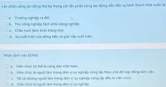 Lần phân công lao động thứ ba trong các lần phân công lao động dẫn đến sự hình thành Nhà nước là:
a. Thương nghiệp ra đời
b. Thủ công nghiệp tách khỏi nông nghiệp.
c. Chǎn nuôi tách khỏi trồng trọt.
d. Sự xuất hiện của đồng tiền và giai cấp xuất hiện.
Nhận định nào ĐúNG
a. Viên chúc có thể là công dân Việt Nam
b. Viên chúc là người làm trong đơn vị sự nghiệp công lập theo chế độ hợp đồng làm việc.
c. Tất cả những người làm trong đơn vị sự nghiệp công lập đều là viên chúc.
d. Viên chúc là người làm trong đơn vị sự nghiệp.