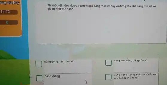 lùng Gia Huy
14:52
o
Khi một vật nặng được treo trên giá bằng một sợi dãy và đứng yên, thế nǎng của vật có
giá trị như thế nào?
Bằng động nǎng của nó.
Bằng không.
Bảng nửa động nǎng của nó.
Bằng trọng lượng nhân với chiều cao
so với mốc thế nǎng.