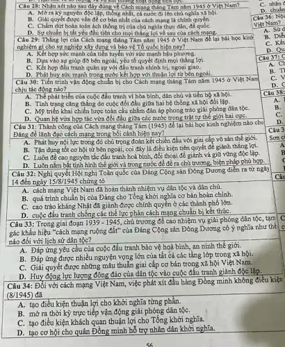 lượng và vũ NH nhưng hoạt động tích cựC.
Câu 28: Nhận xét nào sau đây đúng về Cách mạng tháng Tám nǎm 1945 ở Việt Nam?
A. Mở ra kỳ nguyên độc lập, thống nhất, cả nước đi lên chủ nghĩa xã hội.
B. Giải quyết được vấn đề cơ bản nhất của cách mạng là chính quyền.
C. Chấm dứt hoàn toàn ách thống trị của chủ nghĩa thực dân . để quốC.
D. Sự chuẩn bị tất yếu đầu tiên cho mọi thắng lợi về sau của cách mạng.
Câu 29: Thắng lợi của Cách mạng tháng Tám nǎm 1945 ở Việt Nam để lại bài học kinh
nghiệm gì cho sự nghiệp xây dựng và bảo vệ Tổ quốc hiện nay?
A. Kết hợp sức mạnh của tiền tuyến với sức mạnh hậu phương.
B. Dựa vào sự giúp đỡ bên ngoài, yếu tố quyết định mọi thẳng lợi.
C. Kết hợp đấu tranh quân sự với đấu tranh chính trị, ngoại giao.
D. Phát huy sức mạnh trong nước kết hợp với thuận lợi từ bên ngoài.
Câu 30: Tiến trình vận động chuẩn bị cho Cách mạng tháng Tám nǎm 1945 ở Việt Nam
chịu tác động nào?
A. Thế phát triển của cuộc đấu tranh vì hòa bình, dân chủ và tiến bộ xã hội.
B. Tình trạng cǎng thẳng do cuộc đối đầu giữa hai hệ thống xã hội đối lập.
C. Mỹ triển khai chiến lược toàn cầu nhằm đàn áp phong trào giải phóng dân tộC.
D. Quan hệ vừa hợp tác vừa đối đầu giữa các nước trong trật tự thế giới hai cựC.
Câu 31: Thành công của Cách mạng tháng Tám (1945) để lại bài học kinh nghiệm nào cho
Đảng để lãnh đạo cách mạng trong bối cảnh hiện nay?
A. Phát huy nội lực trong đó chú trọng đoàn kết chiến đấu với giai cấp vô sản thế giới.
B. Tận dụng tốt cơ hội từ bên ngoài, coi đây là điều kiện tiện quyết đề giảnh thẳng lợi.
C. Luôn để cao nguyên tắc đấu tranh hoà bình, đối thoại để giảnh và giữ vững độc lập.
D. Luôn nắm bắt tình hình thế giới và trong nước để đề ra chủ trương, biện pháp phù hợp.
Câu 32: Nghị quyêt Hội nghị Toàn quốc của Đảng Cộng sản Đông Dương diễn ra từ ngày
14 đến ngày 15/8/1945 chứng tỏ
A. cách mạng Việt Nam đã hoàn thành nhiệm vụ dân tộc và dân chủ.
B. quá trình chuẩn bị của Đảng cho Tổng khởi nghĩa cơ bản hoàn chinh.
C. cao trào kháng Nhật đã giành được chính quyển ở các thành phô lớn
D. cuộc đấu tranh chồng các thể lực phản cách mạng chuẩn bị kết thúC.
Câu 33: Trong giai đoạn 1939-1945 , chủ trương để cao nhiệm vụ giải phóng dân tộc, tạm
C
gác khẩu hiệu "cách mạng ruộng đất" của Đảng Cộng sản Đông Dương có ý nghĩa như thê
C
nào đối với lịch sử dân tộc?
A. Đáp ứng yêu câu của cuộc đấu tranh bảo vệ hoà bình an ninh thế giới.
B. Đáp ứng được nhiều nguyện vọng lớn của tất cả các tầng lớp trong xã hội.
C. Giải quyết được những mâu thuẫn giai cấp cơ bản trong xã hội Việt Nam.
D. Huy động lực lượng đông đảo của dân tộc vào cuộc đâu tranh giành độc lập.
Câu 34: Đối với cách mạng Việt Nam , việc phát xít đầu hàng Đồng minh không điều kiện
(8/1945) đã
A. tạo điều kiện thuận lợi cho khởi nghĩa từng phân.
B. mở ra thời kỳ trực tiếp vận động giải phóng dân tộC.
C. tạo điều kiện khách quan thuận lợi cho Tổng khởi nghĩa.
D. tạo cơ hội cho quân Đồng minh hố trợ nhân dân khởi nghĩa.
C nhận
A. Sử
B. Diế
C. Kết
D. Qu
Câu 37:C
A. CH
B. T
C. V
D.
Câu 38:
A.
B.
C.
D.
Câu 3
Sơn ci
Câu