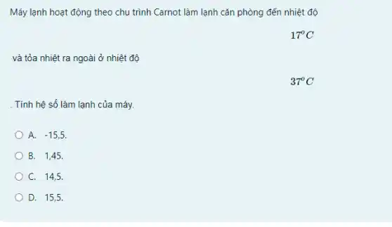 Máy lạnh hoạt động theo chu trình Carnot làm lạnh cǎn phòng đến nhiệt độ
17^circ C
và tỏa nhiệt ra ngoài ở nhiệt độ
37^circ C
. Tính hệ số làm lạnh của máy.
A. -15,5
B. 1,45.
C. 14,5.
D. 15,5.