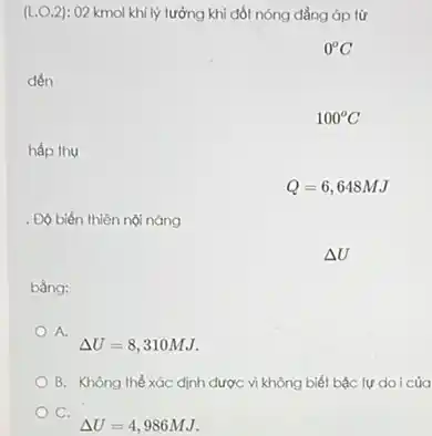 (L.O.2): 02 kmol khí lý tưởng khi đốt nóng đẳng áp từ
0^circ C
đến
hấp thu
. Độ biến thiên nội nǎng
bằng:
A.
Delta U=8,310MJ.
B. Không thể xác định được vì không biết bậc tự doi của
C.
Delta U=4,986MJ