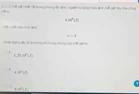 (L.O.2) Để giữ nhiệt độ trong phòng ổn định,người ta dùng máy lạnh mỗi giờ tiêu thụ công
bằng
5.10^6(J)
. Hiệu suất của máy lạnh
varepsilon =4
. Nhiệt lượng lấy đi từ không khí trong phòng sau mỗi giờ là:
A.
1,25.10^6(J)
B. B.
4.10^6(J)
C.
2.10^6(J)